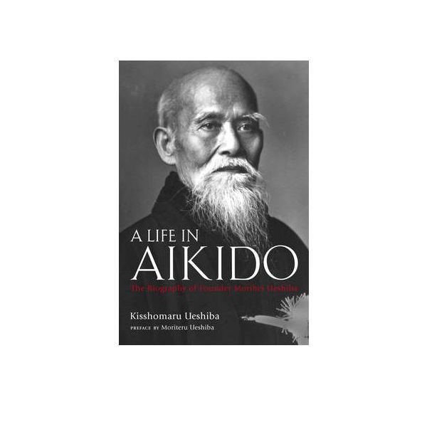 A LIFE IN AIKIDO: The Biography Of Founder Morih