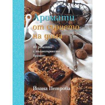 Аромати от сърцето на дома: 80 рецепти с пълнозърнесто брашно